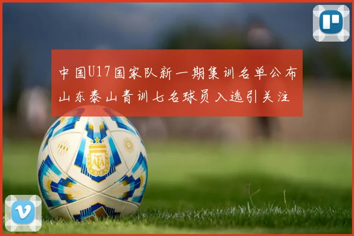 中国U17国家队新一期集训名单公布山东泰山青训七名球员入选引关注