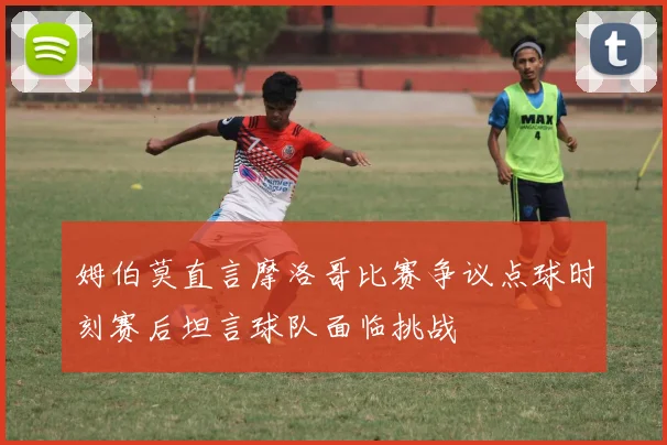 姆伯莫直言摩洛哥比赛争议点球时刻赛后坦言球队面临挑战