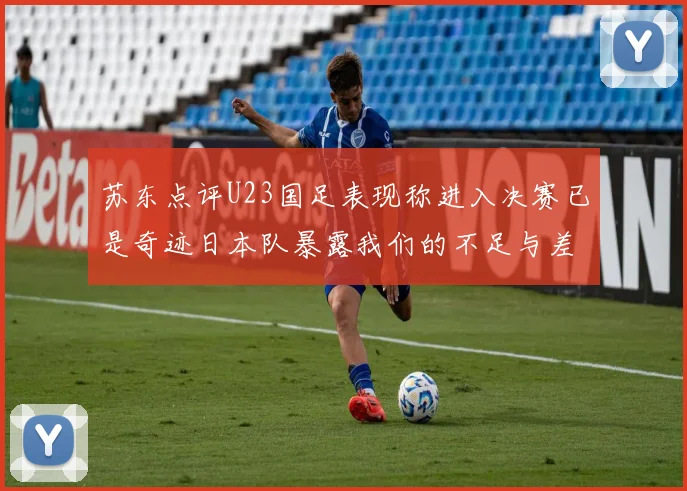 苏东点评U23国足表现称进入决赛已是奇迹日本队暴露我们的不足与差距