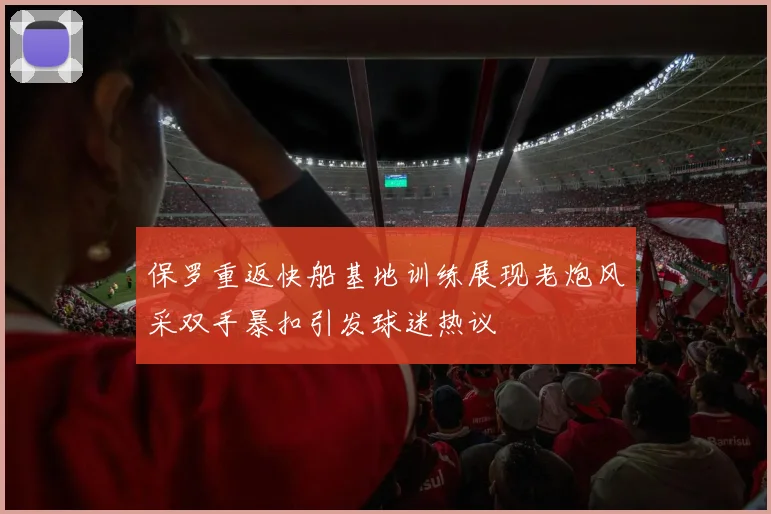 保罗重返快船基地训练展现老炮风采双手暴扣引发球迷热议