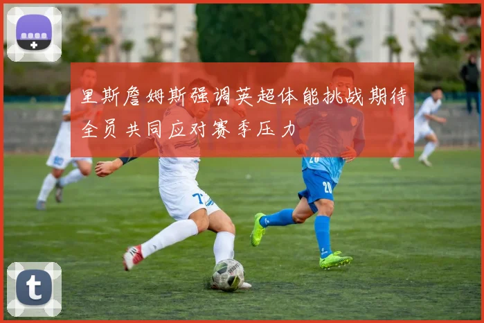 里斯詹姆斯强调英超体能挑战期待全员共同应对赛季压力
