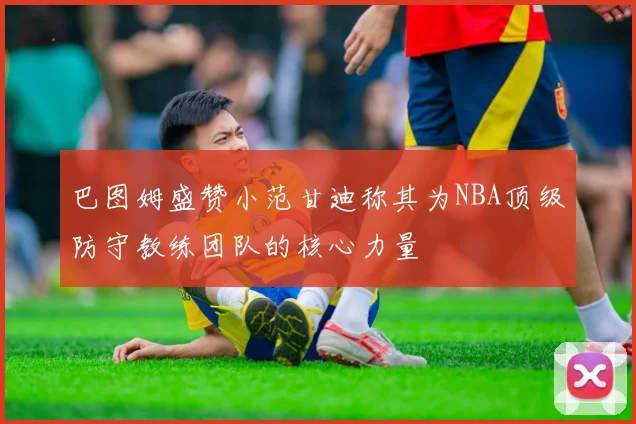 巴图姆盛赞小范甘迪称其为NBA顶级防守教练团队的核心力量